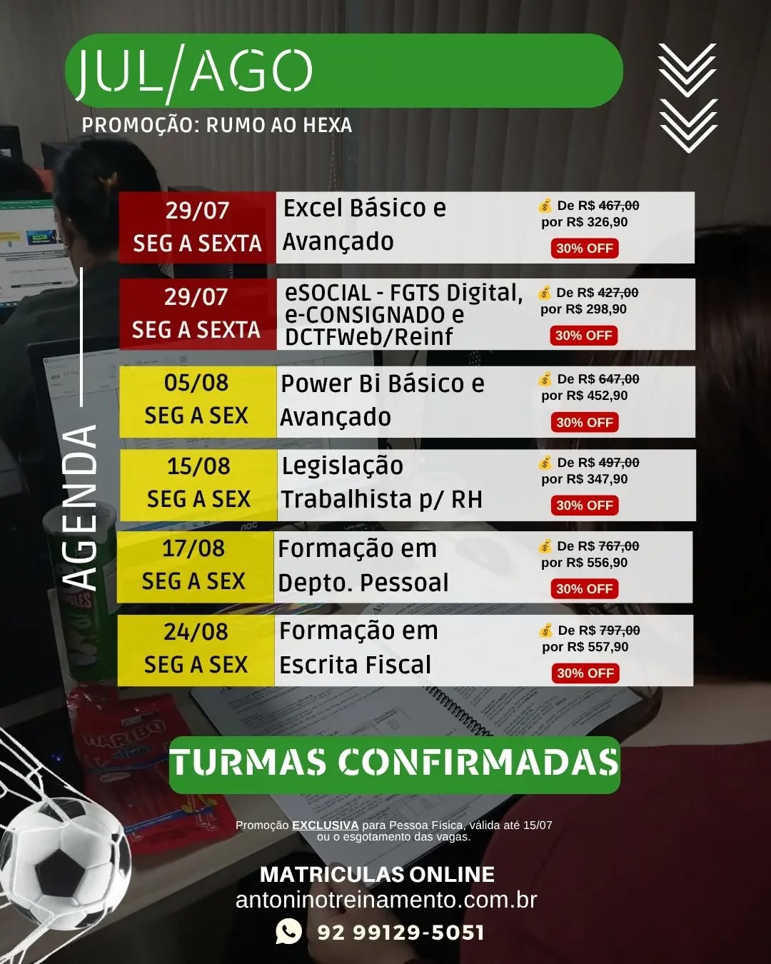 📢 AGENDA JULHO/AGOSTO
ÚLTIMA CHAMADA: PROMOÇÃO RUMO AO HEXA!
🇧🇷💚 O sonho do hexa pode ter sido adiado... Mas o seu crescimento profissional não pode esperar!
📌 EXCEL BÁSICO E AVANÇADO
🗓️ 29/07 a 14/08/2026 - Seg à Sex
💰 De R$467,00 por apenas R$326,90
📌 ESOCIAL, E-CONSIGNADO, DCTFWEB E GUIAS do FGTS, INSS e IRRF
🗓️ 29/07 a 04/08/2026 - Seg à Sex
💰 De R$427,00 por apenas R$298,90
📌 POWER BI - BÁSICO E AVANÇADO
🗓️ 05/08 a 21/09/2026 - Seg à Sex
💰 De R$647,00 por apenas R$452,90
📌 LEGISLAÇÃO TRABALHISTA P/ RH
🗓️ 15/08 a 22/08/2026 - Seg à Sex
💰 De R$497,00 por apenas R$347,90
📌 FORMAÇÃO EM DEPARTAMENTO PESSOAL
🗓️ 17/08 a 09/09/2026 - Seg à Sex
💰 De R$767,00 por apenas R$556,90
📌 FORMAÇÃO EM ESCRITA FISCAL
🗓️ 24/08 a 16/09/2026 - Seg à Sex
💰 De R$797,00 por apenas R$557,90
🎓 Aulas Presenciais Práticas e Informatizadas
👨‍🏫 Instrutores Especializados
📲 Garanta sua vaga agora:
WhatsApp: (92) 99129-5051
🌐 antoninotreinamento.com.br